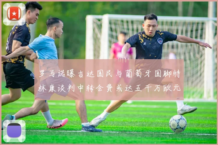 罗马诺曝吉达国民与葡萄牙国脚特林康谈判中转会费或达五千万欧元