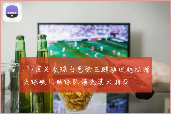 U17国足表现出色徐正鹏助攻赵松源头球破门助球队领先澳大利亚