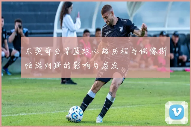 东契奇分享篮球心路历程与偶像斯帕诺利斯的影响与启发