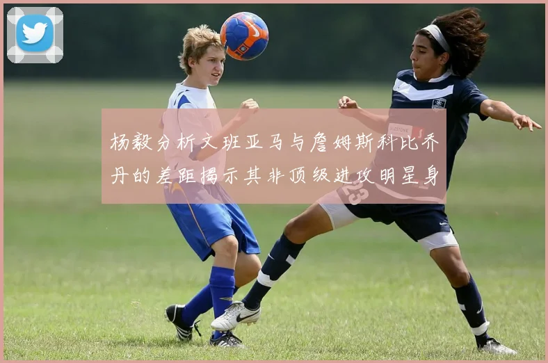 杨毅分析文班亚马与詹姆斯科比乔丹的差距揭示其非顶级进攻明星身份