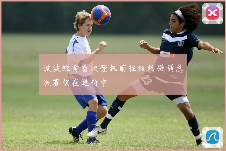 波波维奇首次登机前往纽约强调总决赛仍在进行中