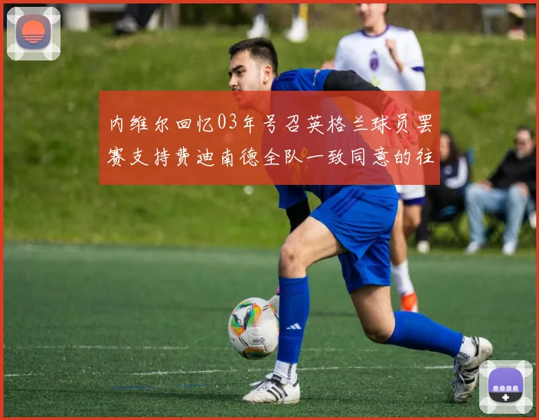 内维尔回忆03年号召英格兰球员罢赛支持费迪南德全队一致同意的往事