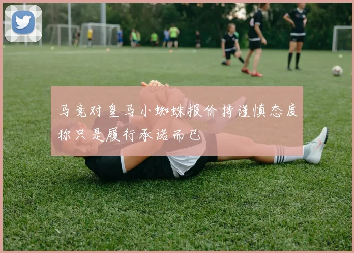 马竞对皇马小蜘蛛报价持谨慎态度称只是履行承诺而已