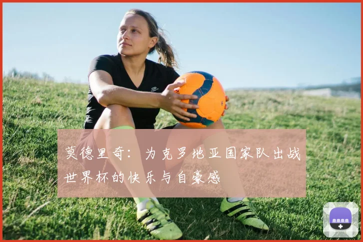 莫德里奇：为克罗地亚国家队出战世界杯的快乐与自豪感