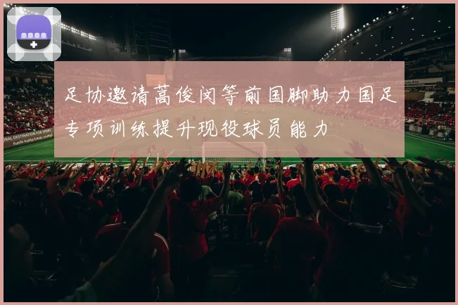 足协邀请蒿俊闵等前国脚助力国足专项训练提升现役球员能力
