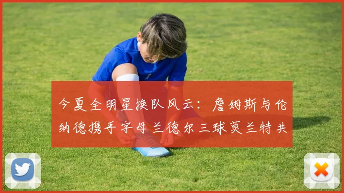 今夏全明星换队风云：詹姆斯与伦纳德携手字母兰德尔三球莫兰特共创辉煌